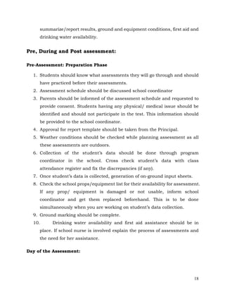 18
summarize/report results, ground and equipment conditions, first aid and
drinking water availability.
Pre, During and Post assessment:
Pre-Assessment: Preparation Phase
1. Students should know what assessments they will go through and should
have practiced before their assessments.
2. Assessment schedule should be discussed school coordinator
3. Parents should be informed of the assessment schedule and requested to
provide consent. Students having any physical/ medical issue should be
identified and should not participate in the test. This information should
be provided to the school coordinator.
4. Approval for report template should be taken from the Principal.
5. Weather conditions should be checked while planning assessment as all
these assessments are outdoors.
6. Collection of the student’s data should be done through program
coordinator in the school. Cross check student’s data with class
attendance register and fix the discrepancies (if any).
7. Once student’s data is collected, generation of on-ground input sheets.
8. Check the school props/equipment list for their availability for assessment.
If any prop/ equipment is damaged or not usable, inform school
coordinator and get them replaced beforehand. This is to be done
simultaneously when you are working on student’s data collection.
9. Ground marking should be complete.
10. Drinking water availability and first aid assistance should be in
place. If school nurse is involved explain the process of assessments and
the need for her assistance.
Day of the Assessment:
 