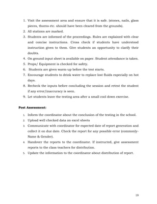 19
1. Visit the assessment area and ensure that it is safe. (stones, nails, glass
pieces, thorns etc. should have been cleared from the grounds).
2. All stations are marked.
3. Students are informed of the proceedings. Rules are explained with clear
and concise instructions. Cross check if students have understood
instruction given to them. Give students an opportunity to clarify their
doubts.
4. On ground input sheet is available on paper. Student attendance is taken.
5. Props/ Equipment is checked for safety.
6. Students are given warm-up before the test starts.
7. Encourage students to drink water to replace lost fluids especially on hot
days.
8. Recheck the inputs before concluding the session and retest the student
if any error/inaccuracy is seen.
9. Let students leave the testing area after a small cool down exercise.
Post Assessment:
1. Inform the coordinator about the conclusion of the testing in the school.
2. Upload well checked data on excel sheets
3. Communicate with coordinator for expected date of report generation and
collect it on due date. Check the report for any possible error (commonly-
Name & Gender).
4. Handover the reports to the coordinator. If instructed, give assessment
reports to the class teachers for distribution.
5. Update the information to the coordinator about distribution of report.
 