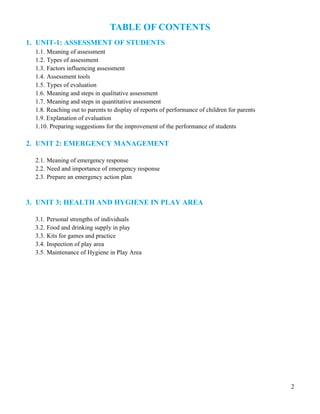 2
TABLE OF CONTENTS
1. UNIT-1: ASSESSMENT OF STUDENTS
1.1. Meaning of assessment
1.2. Types of assessment
1.3. Factors influencing assessment
1.4. Assessment tools
1.5. Types of evaluation
1.6. Meaning and steps in qualitative assessment
1.7. Meaning and steps in quantitative assessment
1.8. Reaching out to parents to display of reports of performance of children for parents
1.9. Explanation of evaluation
1.10. Preparing suggestions for the improvement of the performance of students
2. UNIT 2: EMERGENCY MANAGEMENT
2.1. Meaning of emergency response
2.2. Need and importance of emergency response
2.3. Prepare an emergency action plan
3. UNIT 3: HEALTH AND HYGIENE IN PLAY AREA
3.1. Personal strengths of individuals
3.2. Food and drinking supply in play
3.3. Kits for games and practice
3.4. Inspection of play area
3.5. Maintenance of Hygiene in Play Area
 