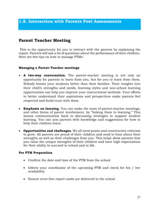 27
1.8. Interaction with Parents Post Assessments
Parent Teacher Meeting
This is the opportunity for you to interact with the parents by explaining the
report. Parents will ask a lot of questions about the performance of their children.
Here are few tips on how to manage PTMs:
Managing a Parent–Teacher meetings
• A two-way conversation. The parent–teacher meeting is not only an
opportunity for parents to learn from you, but for you to learn from them.
Nobody knows your students better than their families. Their insights into
their child’s strengths and needs, learning styles and non-school learning
opportunities can help you improve your instructional methods. Your efforts
to better understand their aspirations and perspectives make parents feel
respected and build trust with them.
• Emphasis on learning. You can make the most of parent–teacher meetings,
and other forms of parent involvement, by “linking them to learning.” This
means communication back to discussing strategies to support student
learning. You can arm parents with knowledge and suggestions for how to
help their children learn.
• Opportunities and challenges. We all need praise and constructive criticism
to grow. All parents are proud of their children and need to hear about their
strengths as well as their challenges from you. This helps show parents that
you value the unique strengths of their children and have high expectations
for their ability to succeed in school and in life.
Pre PTM Preparation
• Confirm the date and time of the PTM from the school
• Inform your coordinator of the upcoming PTM and check for his / her
availability
• Ensure error-free report cards are delivered to the school
 