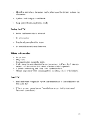 28
• Identify a spot where the props can be showcased (preferably outside the
classroom)
• Update the EduSports dashboard
• Keep parent testimonial forms ready
During the PTM
• Reach the school well in advance
• Be presentable
• Display clean and usable props
• Be available outside the classroom
Things to Remember
• Be on time
• Stay calm
• Communication should be polite.
• Understand the question first before you answer it. If you don’t have an
answer, ask them to write to us at assessments@edusports.in
• If parents are willing, ask them to fill the testimonial
• Always be positive when speaking about the child, school or EduSports
Post PTM
• Send the event completion report and testimonials to the coordinator on
the same day
• If there are any major issues / escalations, report to the concerned
functions immediately
 