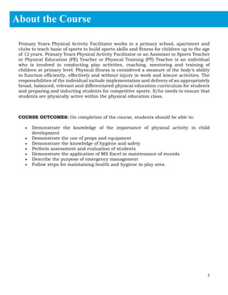 3
Primary Years Physical Activity Facilitator works in a primary school, apartment and
clubs to teach basic of sports to build sports skills and fitness for children up to the age
of 12 years. Primary Years Physical Activity Facilitator or an Assistant to Sports Teacher
or Physical Education (PE) Teacher or Physical Training (PT) Teacher is an individual
who is involved in conducting play activities, coaching, mentoring and training of
children at primary level. Physical fitness is considered a measure of the body’s ability
to function efficiently, effectively and without injury in work and leisure activities. The
responsibilities of the individual include implementation and delivery of an appropriately
broad, balanced, relevant and differentiated physical education curriculum for students
and preparing and inducting students for competitive sports. S/he needs to ensure that
students are physically active within the physical education class.
COURSE OUTCOMES: On completion of the course, students should be able to:
• Demonstrate the knowledge of the importance of physical activity in child
development
• Demonstrate the use of props and equipment
• Demonstrate the knowledge of hygiene and safety
• Perform assessment and evaluation of students
• Demonstrate the application of MS Excel in maintenance of records
• Describe the purpose of emergency management
• Follow steps for maintaining health and hygiene in play area.
About the Course
1.
 
