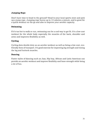 31
Jumping Rope
Don’t have time to head to the ground? Head to your local sports store and pick
up a jump rope. Jumping rope burns up to 13 calories a minute, and is great for
a quick workout on the go and also to improve your aerobic capacity.
Swimming
If it’s too hot to walk or run, swimming can be a cool way to get fit. It’s a low-cost
workout for the whole body especially the muscles of the back, shoulder and
arms and improves flexibility as well.
Cycling
Cycling does double duty as an aerobic workout as well as being a low-cost, eco-
friendly form of transport. It’s good exercise for improving leg strength and toning
the leg and buttock muscles.
Dancing
Faster styles of dancing such as Jazz, Hip hop, African and Latin American can
provide an aerobic workout and improve flexibility and bone strength while being
a lot of fun.
 