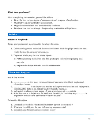 33
What have you learnt?
After completing this session, you will be able to
• Describe the various types of assessment and purpose of evaluation.
• Qualitative and quantitative assessment.
• Organise assessment and evaluation of students.
• Demonstrate the knowledge of organising interaction with parents.
Activity
Materials Required:
Props and equipment mentioned in the above Session.
1. Conduct on-ground skill and fitness assessment with the props available and
relate the use to age appropriateness.
2. Organise a role play on the below topics:
1) PTM explaining the norms and the grading to the student playing as a
parents
2) Explain the steps involved in Skill assessment
Check Your Progress
Fill in the blanks
1. ………………….is the most common form of assessment utilised in physical
education classes.
2. …………………….. is an important tool to make your work easier and help you in
collecting the data in an orderly and systematic manner.
3. In 5-point grading system grade -A has a weightage of …….points
4. Just like rubric is important for evaluate the skill, in the same way ………… is
important evaluate the performance of the student
Subjective Question
1. Describe assessment? And name different type of assessment?
2. What are the different factors influencing assessments?
3. Describe any 2 important assessment tools?
 