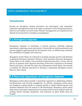 34
Introduction
During an emergency normal procedure are interrupted, and immediate
measures (management) need to be taken to prevent it from becoming disaster,
which is even harder to recover from. Disaster management is a related term but
should not be equated to emergency management.
2.1 Emergency response
Emergency response is sometimes a cyclical process, involving repeated
assessment, planning, action and review. It starts with an initial assessment and
may be triggered spontaneously by the disaster event, or officials may authorize
the mobilization of people and resources.
Emergency Action Plans are essential to properly manage injuries and illnesses
in physical education and sport. However, most literature discusses Emergency
Action Plans in the athletic arena instead of physical education. In this unit we
will try to examine what physical education instructors' experiences of student
illness and injury, discuss the steps of an Emergency Action Plans, and provide
a template for physical educators to develop a customized Emergency Action
Plans at their school.
2.2 Need and importance of emergency response
Emergency action plans provide a systematic approach to addressing medical,
environmental, and security emergencies. In schools, emergency action plans
are designed to guide people to respond quickly to sports-related injuries and
medical conditions that are serious or life-threatening. Emergency action plans
help ensure that sports organizations are prepared for serious medical events by
putting critical training, equipment, and protocols in place before they are
needed.
UNIT 2. EMERGENCY MANAGEMENT
 