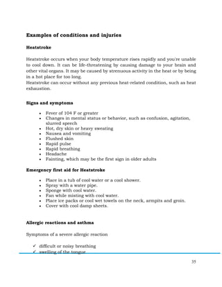 35
Examples of conditions and injuries
Heatstroke
Heatstroke occurs when your body temperature rises rapidly and you're unable
to cool down. It can be life-threatening by causing damage to your brain and
other vital organs. It may be caused by strenuous activity in the heat or by being
in a hot place for too long.
Heatstroke can occur without any previous heat-related condition, such as heat
exhaustion.
Signs and symptoms
• Fever of 104 F or greater
• Changes in mental status or behavior, such as confusion, agitation,
slurred speech
• Hot, dry skin or heavy sweating
• Nausea and vomiting
• Flushed skin
• Rapid pulse
• Rapid breathing
• Headache
• Fainting, which may be the first sign in older adults
Emergency first aid for Heatstroke
• Place in a tub of cool water or a cool shower.
• Spray with a water pipe.
• Sponge with cool water.
• Fan while misting with cool water.
• Place ice packs or cool wet towels on the neck, armpits and groin.
• Cover with cool damp sheets.
Allergic reactions and asthma
Symptoms of a severe allergic reaction
ü difficult or noisy breathing
ü swelling of the tongue
 