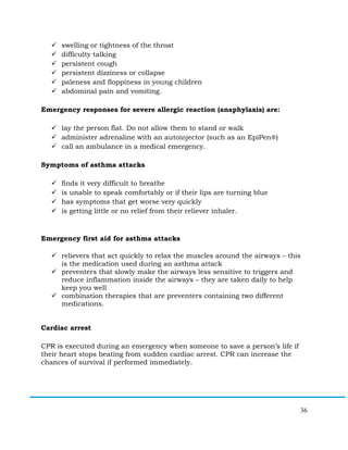 36
ü swelling or tightness of the throat
ü difficulty talking
ü persistent cough
ü persistent dizziness or collapse
ü paleness and floppiness in young children
ü abdominal pain and vomiting.
Emergency responses for severe allergic reaction (anaphylaxis) are:
ü lay the person flat. Do not allow them to stand or walk
ü administer adrenaline with an autoinjector (such as an EpiPen®)
ü call an ambulance in a medical emergency.
Symptoms of asthma attacks
ü finds it very difficult to breathe
ü is unable to speak comfortably or if their lips are turning blue
ü has symptoms that get worse very quickly
ü is getting little or no relief from their reliever inhaler.
Emergency first aid for asthma attacks
ü relievers that act quickly to relax the muscles around the airways – this
is the medication used during an asthma attack
ü preventers that slowly make the airways less sensitive to triggers and
reduce inflammation inside the airways – they are taken daily to help
keep you well
ü combination therapies that are preventers containing two different
medications.
Cardiac arrest
CPR is executed during an emergency when someone to save a person’s life if
their heart stops beating from sudden cardiac arrest. CPR can increase the
chances of survival if performed immediately.
 