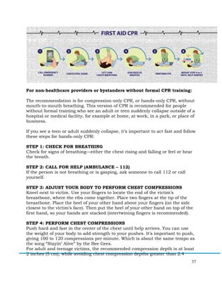 37
For non-healthcare providers or bystanders without formal CPR training:
The recommendation is for compression-only CPR, or hands-only CPR, without
mouth-to-mouth breathing. This version of CPR is recommended for people
without formal training who see an adult or teen suddenly collapse outside of a
hospital or medical facility, for example at home, at work, in a park, or place of
business.
If you see a teen or adult suddenly collapse, it’s important to act fast and follow
these steps for hands-only CPR:
STEP 1: CHECK FOR BREATHING
Check for signs of breathing—either the chest rising and falling or feel or hear
the breath.
STEP 2: CALL FOR HELP (AMBULANCE – 112)
If the person is not breathing or is gasping, ask someone to call 112 or call
yourself.
STEP 3: ADJUST YOUR BODY TO PERFORM CHEST COMPRESSIONS
Kneel next to victim. Use your fingers to locate the end of the victim’s
breastbone, where the ribs come together. Place two fingers at the tip of the
breastbone. Place the heel of your other hand above your fingers (on the side
closest to the victim’s face). Then put the heel of your other hand on top of the
first hand, so your hands are stacked (intertwining fingers is recommended).
STEP 4: PERFORM CHEST COMPRESSIONS
Push hard and fast in the center of the chest until help arrives. You can use
the weight of your body to add strength to your pushes. It’s important to push,
giving 100 to 120 compressions per minute. Which is about the same tempo as
the song “Stayin’ Alive” by the Bee Gees.
For adult and teenage victims, the recommended compression depth is at least
2 inches (5 cm), while avoiding chest compression depths greater than 2.4
 