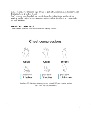 38
inches (6 cm). For children (age 1 year to puberty), recommended compression
depth is about 2 inches (5cm).
Don’t remove your hands from the victim’s chest, just your weight. Avoid
leaning on the victim between compressions—allow the chest to return to its
normal position.
STEP 5: WAIT FOR HELP
Continue to perform compressions until help arrives.
 