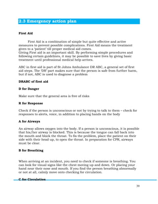 39
2.3 Emergency action plan
First Aid
First Aid is a combination of simple but quite effective and active
measures to prevent possible complications. First Aid means the treatment
given to a ‘patient’ till proper medical aid comes.
Giving First aid is an important skill. By performing simple procedures and
following certain guidelines, it may be possible to save lives by giving basic
treatment until professional medical help arrives.
ABC in first aid is part of St Johns Ambulance DR ABC, a general set of first
aid steps. The ‘DR’ part makes sure that the person is safe from further harm,
but if not, ABC is used to diagnose a problem
DRABC of first aid
D for Danger
Make sure that the general area is free of risks
R for Response
Check if the person is unconscious or not by trying to talk to them – check for
responses to alerts, voice, in addition to placing hands on the body
A for Airways
An airway allows oxygen into the body. If a person is unconscious, it is possible
that his/her airway is blocked. This is because the tongue can fall back into
the mouth and block the throat. To fix the problem, place the patient on their
side with their head up, to open the throat. In preparation for CPR, airways
must be clear.
B for Breathing
When arriving at an incident, you need to check if someone is breathing. You
can look for visual signs like the chest moving up and down. Or placing your
hand near their nose and mouth. If you find the person breathing abnormally
or not at all, calmly move onto checking for circulation.
C for Circulation
 