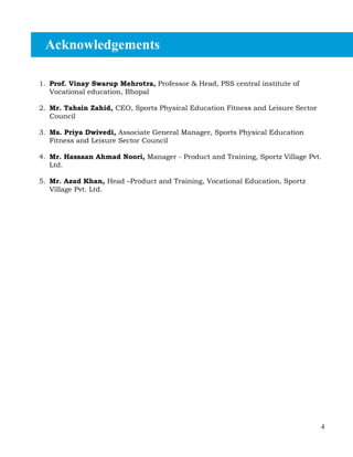 4
1. Prof. Vinay Swarup Mehrotra, Professor & Head, PSS central institute of
Vocational education, Bhopal
2. Mr. Tahsin Zahid, CEO, Sports Physical Education Fitness and Leisure Sector
Council
3. Ms. Priya Dwivedi, Associate General Manager, Sports Physical Education
Fitness and Leisure Sector Council
4. Mr. Hassaan Ahmad Noori, Manager - Product and Training, Sportz Village Pvt.
Ltd.
5. Mr. Azad Khan, Head –Product and Training, Vocational Education, Sportz
Village Pvt. Ltd.
Acknowledgements
 