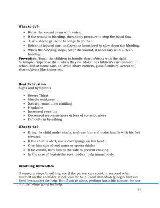 41
What to do?
• Rinse the wound clean with water.
• If the wound is bleeding, then apply pressure to stop the blood flow.
• Use a sterile gauze or bandage to do that.
• Raise the injured part to above the heart level to slow down the bleeding.
• When the bleeding stops, cover the wound, if necessary with a clean
bandage.
Prevention: Teach the children to handle sharp objects with the right
technique. Supervise them when they do. Make the children’s environment in
school and at home safe, i.e. avoid sharp corners, glass furniture, access to
sharp objects like knives etc.
Heat Exhaustion
Signs and Symptoms
• Severe Thirst
• Muscle weakness
• Nausea, sometimes vomiting
• Headache
• Increased sweating
• Decreased responsiveness or loss of consciousness
• Difficulty in breathing
What to do?
• Bring the child under shade, undress him and make him lie with his feet
elevated.
• If the child is alert, use a cold sponge on his head.
• Give him sips of cool water or sports drinks
• If he vomits, turn him to the side to prevent choking.
• In the case of heatstroke seek medical help immediately.
Breathing Difficulties
If someone stops breathing, see if the person can speak or respond when
touched on the shoulder. If not, call for help – and immediately begin first aid.
Send bystanders for help. But if you're alone, perform basic life support for one
minute before going for help.
 