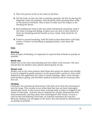 42
1. Place the person on his or her back on the floor.
2. Tilt the head, so that the chin is pointing upwards. Do this by placing the
fingertips under the jawbone, then lift gently while pressing down softly
on the person's forehead. This is done to make sure the tongue is not
blocking the throat.
3. Keep holding the head in this way while checking for breathing. Look if
the chest is rising and falling, or place your ear next to their mouth to
listen for breathing and feel breath on your cheek. Only check for 10
seconds.
4. If there's normal breathing, hold the head as described above until help
arrives. If there's no breathing or gasping breaths, start basic life
support.
Cuts
Bleeding
With all types of bleeding, it's important to stop the flow of blood as quickly as
possible.
Small cuts
Small cuts in the veins stop bleeding and clot within a few minutes. The area
should then be washed, and a plaster placed gently on top.
Deeper cuts
Deeper cuts in the veins produce dark blood that seeps out slowly and steadily.
It can be stopped by gentle pressure on the wound with a sterile or clean cloth,
followed by the application of a clean or sterile bandage. Often, these wounds
need sewing or gluing, and therefore medical treatment will be necessary after
first aid.
Choking
Choking is the mechanical obstruction of the flow of air from the environment
into the lungs. This usually occurs when food that has not been thoroughly
chewed gets stuck. It also occurs when a foreign body or object is lodged in the
throat or wind pipe. A person who is choking can usually communicate with
hand movements, and may place their hand against their throat. In such a
case he/she will definitely need help, so summon assistance for him/her.
Because choking cuts off oxygen to the brain, first aid should be administered
as quickly as possible.
 