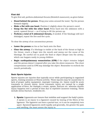 43
First Aid
To give first aid, perform abdominal thrusts (Heimlich maneuver), as given below:
• Stand behind the person. Wrap your arms around the waist. Tip the person
forward slightly.
• Make a fist with one hand. Position it slightly above the person's navel.
• Grasp the fist with the other hand. Press hard into the abdomen with a
quick, upward thrust — as if trying to lift the person up.
• Perform a total of 5 abdominal thrusts, if needed. If the blockage still isn't
dislodged, repeat the five-and-five cycle.
To clear the airway of an unconscious person:
• Lower the person on his or her back onto the floor.
• Clear the airway. If a blockage is visible at the back of the throat or high in
the throat, reach a finger into the mouth and sweep out the cause of the
blockage. Be careful not to push the food or object deeper into the airway,
which can happen easily in young children.
• Begin cardiopulmonary resuscitation (CPR) if the object remains lodged
and the person doesn't respond after you take the above measures. The chest
compressions used in CPR may dislodge the object. Remember to recheck the
mouth periodically.
Basic Sports Injuries
Sports injuries are injuries that typically occur while participating in organised
sports, training sessions or fitness activity. These injuries may be caused due to
lack of proper safety equipment, improper training, etc. Injury could be acute
traumatic or chronic injury. Acute traumatic injury are caused by a single
application of force, for example a strain, sprain, fracture etc. whereas chronic
injury happens over a period of time due to repetitive incorrect training. These
include stress fracture, tendinitis etc.
1. Sprain: Ligaments are tissues that stabilize and support the body’s joints.
A sprain is an injury to a ligament caused by tearing of the fibres of the
ligament. The ligament can have a partial tear, or it can be completely torn
apart. Sprained ligaments swell rapidly and generally, the greater the pain
and swelling, the more severe the injury is.
 