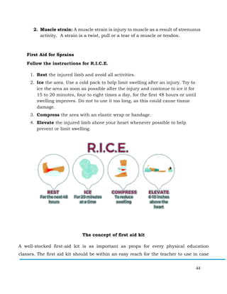 44
2. Muscle strain: A muscle strain is injury to muscle as a result of strenuous
activity. A strain is a twist, pull or a tear of a muscle or tendon.
First Aid for Sprains
Follow the instructions for R.I.C.E.
1. Rest the injured limb and avoid all activities.
2. Ice the area. Use a cold pack to help limit swelling after an injury. Try to
ice the area as soon as possible after the injury and continue to ice it for
15 to 20 minutes, four to eight times a day, for the first 48 hours or until
swelling improves. Do not to use it too long, as this could cause tissue
damage.
3. Compress the area with an elastic wrap or bandage.
4. Elevate the injured limb above your heart whenever possible to help
prevent or limit swelling.
The concept of first aid kit
A well-stocked first-aid kit is as important as props for every physical education
classes. The first aid kit should be within an easy reach for the teacher to use in case
 