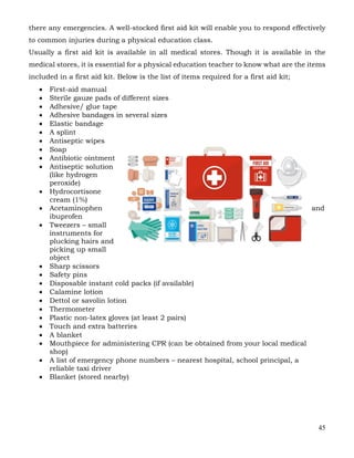 45
there any emergencies. A well-stocked first aid kit will enable you to respond effectively
to common injuries during a physical education class.
Usually a first aid kit is available in all medical stores. Though it is available in the
medical stores, it is essential for a physical education teacher to know what are the items
included in a first aid kit. Below is the list of items required for a first aid kit;
• First-aid manual
• Sterile gauze pads of different sizes
• Adhesive/ glue tape
• Adhesive bandages in several sizes
• Elastic bandage
• A splint
• Antiseptic wipes
• Soap
• Antibiotic ointment
• Antiseptic solution
(like hydrogen
peroxide)
• Hydrocortisone
cream (1%)
• Acetaminophen and
ibuprofen
• Tweezers – small
instruments for
plucking hairs and
picking up small
object
• Sharp scissors
• Safety pins
• Disposable instant cold packs (if available)
• Calamine lotion
• Dettol or savolin lotion
• Thermometer
• Plastic non-latex gloves (at least 2 pairs)
• Touch and extra batteries
• A blanket
• Mouthpiece for administering CPR (can be obtained from your local medical
shop)
• A list of emergency phone numbers – nearest hospital, school principal, a
reliable taxi driver
• Blanket (stored nearby)
 