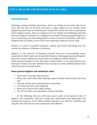 47
Introduction
Drinking, eating, washing, excreting – these are things we do every day of our
lives. But the way we do them can have a major impact on our health. Good
hygiene practices are an essential part of daily life and we all need to understand
what hygiene means, why it is important for our health and wellbeing, and how
we can change our behavior to safeguard our health. Promoting good hygiene in
your community and educating people in ways to protect themselves and their
families from ill health is one of the most important aspects of your work.
Health is a state of complete physical, mental and social well-being and not
merely the absence of disease or infirmity.
Hygiene is the practice of keeping yourself and your surroundings clean,
especially in order to prevent the spread of disease. Having good personal hygiene
practices means taking care of yourself and leading a healthy lifestyle.
Good personal hygiene is the first step to good health. It not only protects you
from poor health, but also shields those around you from suffering illness that
arise from poor personal habits.
Some general hygiene and sanitation rules:
• Take bath every day after practice
• When you come home after playing a game, always wash hands, face and
feet.
• Change clothes and undergarments frequently.
• Cut hand and foot nails regularly.
• Never go to bed in your daily clothes.
• Do not eat fruits and vegetables without washing.
In the following text you will learn about some of the general rules of
hygiene and sanitation and you would also understand and appreciate the
reasons for doing so. If you follow healthy practices, you will live a healthy and
long life. You will also be more productive and efficient.
UNIT 3. HEALTH AND HYGIENE IN PLAY AREA
 