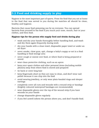 48
3.2 Food and drinking supply in play
Hygiene is the most important part of sports. From the food that you eat at home
to the food that was served to you during the matches all should be clean,
healthy and hygienic.
Bacteria that cause food poisoning can be on everyone. You can spread
bacteria from yourself to the food if you touch your nose, mouth, hair or your
clothes, and then food.
Hygiene tips for the person who supply food and drinks during play
ü wash and dry your hands thoroughly before handling food, and wash
and dry them again frequently during work
ü dry your hands with a clean towel, disposable paper towel or under an
air dryer
ü never smoke, chew gum, spit, change a baby’s nappy or eat in a food
handling or food storage area
ü never cough or sneeze over food, or where food is being prepared or
stored
ü wear clean protective clothing, such as an apron
ü keep your spare clothes and other personal items (including mobile
phones) away from where food is stored and prepared
ü tie back or cover long hair
ü keep fingernails short so they are easy to clean, and don’t wear nail
polish because it can chip into the food
ü avoid wearing jewellery, or only wear plain-banded rings and sleeper
earrings
ü completely cover all cuts and wounds with a wound strip or bandage
(brightly coloured waterproof bandages are recommended)
ü wear disposable gloves over the top of the wound strip if you have
wounds on your hands
ü change disposable gloves regularly
ü if you feel unwell inform the person above you, and don’t handle food.
 