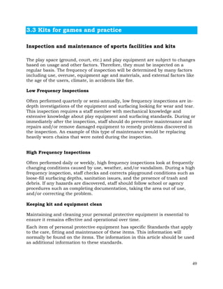 49
3.3 Kits for games and practice
Inspection and maintenance of sports facilities and kits
The play space (ground, court, etc.) and play equipment are subject to changes
based on usage and other factors. Therefore, they must be inspected on a
regular basis. The frequency of inspection will be determined by many factors
including use, overuse, equipment age and materials, and external factors like
the age of the users, climate, in accidents like fire.
Low Frequency Inspections
Often performed quarterly or semi-annually, low frequency inspections are in-
depth investigations of the equipment and surfacing looking for wear and tear.
This inspection requires a staff member with mechanical knowledge and
extensive knowledge about play equipment and surfacing standards. During or
immediately after the inspection, staff should do preventive maintenance and
repairs and/or remove damaged equipment to remedy problems discovered in
the inspection. An example of this type of maintenance would be replacing
heavily worn chains that were noted during the inspection.
High Frequency Inspections
Often performed daily or weekly, high frequency inspections look at frequently
changing conditions caused by use, weather, and/or vandalism. During a high
frequency inspection, staff checks and corrects playground conditions such as
loose-fill surfacing depths, sanitation issues, and the presence of trash and
debris. If any hazards are discovered, staff should follow school or agency
procedures such as completing documentation, taking the area out of use,
and/or correcting the problem.
Keeping kit and equipment clean
Maintaining and cleaning your personal protective equipment is essential to
ensure it remains effective and operational over time.
Each item of personal protective equipment has specific Standards that apply
to the care, fitting and maintenance of these items. This information will
normally be found on the items. The information in this article should be used
as additional information to these standards.
 