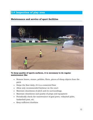 52
3.4 Inspection of play area
Maintenance and service of sport facilities
To keep quality of sports surfaces, it is necessary to do regular
maintenance like
• Remove leaves, stones, pebbles, flints, pieces of sharp objects from the
pitch
• Swipe the floor daily; if it is a cemented floor
• Allow only recommended footwear on the court
• Maintain cleanliness of pitch and its surroundings.
• Maintain cleanliness and quality of props and equipment
• Periodically check the maintenance of goal posts, volleyball poles,
basketball post, etc.
• Keep sufficient dustbins
 