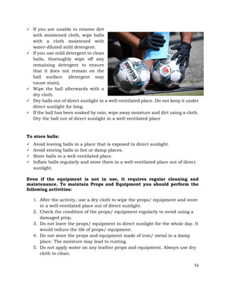 54
ü If you are unable to remove dirt
with moistened cloth, wipe balls
with a cloth moistened with
water-diluted mild detergent.
ü If you use mild detergent to clean
balls, thoroughly wipe off any
remaining detergent to ensure
that it does not remain on the
ball surface. (detergent may
cause stain).
ü Wipe the ball afterwards with a
dry cloth.
ü Dry balls out of direct sunlight in a well-ventilated place. Do not keep it under
direct sunlight for long.
ü If the ball has been soaked by rain, wipe away moisture and dirt using a cloth.
Dry the ball out of direct sunlight in a well-ventilated place
To store balls:
ü Avoid leaving balls in a place that is exposed to direct sunlight.
ü Avoid storing balls in hot or damp places.
ü Store balls in a well-ventilated place.
ü Inflate balls regularly and store them in a well-ventilated place out of direct
sunlight.
Even if the equipment is not in use, it requires regular cleaning and
maintenance. To maintain Props and Equipment you should perform the
following activities:
1. After the activity, use a dry cloth to wipe the props/ equipment and store
in a well-ventilated place out of direct sunlight.
2. Check the condition of the props/ equipment regularly to avoid using a
damaged prop.
3. Do not leave the props/ equipment in direct sunlight for the whole day. It
would reduce the life of props/ equipment.
4. Do not store the props and equipment made of iron/ metal in a damp
place. The moisture may lead to rusting.
5. Do not apply water on any leather props and equipment. Always use dry
cloth to clean.
 
