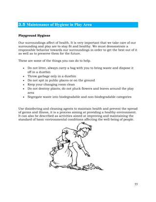 55
3.5 Maintenance of Hygiene in Play Area
Playground Hygiene
Our surroundings affect of health. It is very important that we take care of our
surrounding and play are to stay fit and healthy. We must demonstrate a
responsible behavior towards our surroundings in order to get the best out of it
as well as to preserve them for the future.
These are some of the things you can do to help.
• Do not litter, always carry a bag with you to bring waste and dispose it
off in a dustbin
• Throw garbage only in a dustbin
• Do not spit in public places or on the ground
• Keep your changing room clean
• Do not destroy plants; do not pluck flowers and leaves around the play
area
• Segregate waste into biodegradable and non-biodegradable categories
Use disinfecting and cleaning agents to maintain health and prevent the spread
of germs and illness, it is a process aiming at providing a healthy environment.
It can also be described as activities aimed at improving and maintaining the
standard of basic environmental conditions affecting the well-being of people.
 