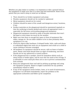 56
Whether you play indoor or outdoor, it is important to take a general look at
the equipment to make sure that it is clean and well maintained. Some of the
points that you need to keep in mind are as follows:
• There should be no broken equipment and props
• Wooden equipment should not be cracked or splintered
• Metal equipment should not be rusted
• Children should be aware of the unsafe and dangerous areas/ locations,
if any
• Surface materials on the playground should be maintained regularly so
that the surfacing is loosely packed and covers all appropriate areas —
especially the fall zones surrounding playground equipment
• Playground equipment should be made of durable materials that won't
fall apart or worn down too much by the weather
• Make sure that there is enough free space in front of equipment like
slides, swings etc. Do not allow children to be in close proximity when
equipment is in use
• Check for objects (like hardware, S-shaped hooks, bolts, nails and sharp
or unfinished edges) that stick out on equipment and could cut a child or
cause clothing to become entangled
• All hardware on equipment should be secure, with no loose or broken
parts. Plastic and wood should show no signs of weakening, and there
should not be any splintered or rusted surfaces
• If the playground has a sandpit, check for hazardous debris such as
sharp sticks or broken glass, and be sure that the sand is free of bugs. It
is advisable to cover sand pits when not in use to prevent contamination
from animals
• Keep your playground clean and safe by picking up garbage and using
the equipment properly. Report to higher authorities for any problem
immediately related to safety
• If any of the equipment seems broken, loose, or in need of maintenance,
designate it as off-limits immediately; report the problem to the
appropriate authorities and follow up for completion
 