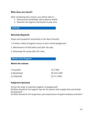 59
What have you learnt?
After completing this session, you will be able to
• Demonstrate knowledge about players health
• Describe the hygiene and health in play area
Activity
Materials Required:
Props and equipment mentioned in the above Session.
1.Conduct safety & hygiene survey in your school playground .
2. Maintenance of ball before and after the play
3. Rearrange the props after the class
Check Your Progress
Match the column
1) Football A) 7-9PS
2) Basketball B) 5.8-6.5PS
3) Volleyball C) 5.5-16PS
Subjective Question
A) List the steps to maintain hygiene at playground?
B) What should be the hygiene tips for the person who supply food and drinks
during play?
C) What should be the Inspection and maintenance of sports facilities and kits?
 