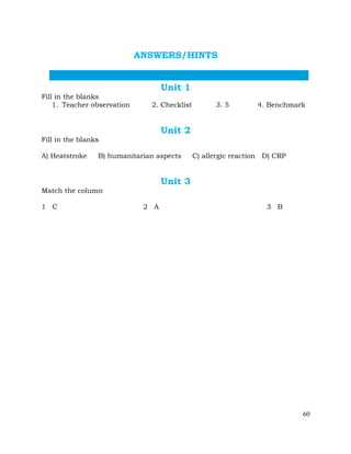 60
ANSWERS/HINTS
Unit 1
Fill in the blanks
1. Teacher observation 2. Checklist 3. 5 4. Benchmark
Unit 2
Fill in the blanks
A) Heatstroke B) humanitarian aspects C) allergic reaction D) CRP
Unit 3
Match the column
1 C 2 A 3 B
 