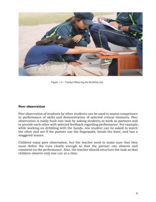 8
Peer observation
Peer observation of students by other students can be used to assess competence
in performance of skills and demonstration of selected critical elements. Peer
observation is easily built into task by asking students to work as partners and
to provide each other with selected feedback regarding performance. For example,
while working on dribbling with the hands, one student can be asked to watch
the other and see if the partner use the fingerpads, bends the knee, and has a
staggered stance.
Children enjoy peer observation, but the teacher need to make sure that they
must define the cues clearly enough so that the partner can observe and
comment on the performance. Also, the teacher should structure the task so that
children observe only one cue at a time.
Figure: 1.2 – Teacher Observing the flexibility test
 
