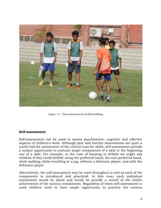 9
Self-assessment:
Self-assessment can be used to assess psychomotor, cognitive and affective
aspects of children's work. Although peer and teacher observations are quite a
useful tool for assessment of the critical cues for skills, self-assessment provide
a unique opportunity to evaluate larger components of a skill or the beginning
use of a skill. For example, in the case of learning to dribble we might ask
children if they could dribble using the preferred hand, the non-preferred hand,
while walking, while travelling at a jog, without a defensive player, and with the
defensive player
Alternatively, the self-assessment may be used throughout a unit as each of the
components is introduced and practiced. In this case, each individual
assessment would be dated and would be provide a record of the child's
achievement of the various components. Regardless of when self-assessment is
used children need to have ample opportunity to practice the various
Figure: 1.3 – Peer observation for football dribbling
 