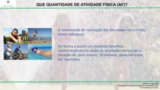 A intensidade de realização das atividades varia muito
entre indivíduos.
De forma a existir um evidente benefício
cardiorrespiratório, todas as atividades devem ter a
duração de, pelo menos, 10 minutos, podendo estes
ser repetidos.
António J. Figueiredo
Faculdade de Ciências do Desporto e Educação Física
Universidade de Coimbra
QUE QUANTIDADE DE ATIVIDADE FÍSICA (AF)?
 