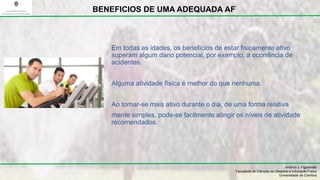 Em todas as idades, os benefícios de estar fisicamente ativo
superam algum dano potencial, por exemplo, a ocorrência de
acidentes.
Alguma atividade física é melhor do que nenhuma.
Ao tornar-se mais ativo durante o dia, de uma forma relativa
mente simples, pode-se facilmente atingir os níveis de atividade
recomendados.
António J. Figueiredo
Faculdade de Ciências do Desporto e Educação Física
Universidade de Coimbra
BENEFICIOS DE UMA ADEQUADA AF
 