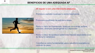Promove a aptidão muscular e cardiorrespiratória
Promove a qualidade da estrutura óssea
Reduz o risco de hipertensão, doenças coronárias, enfarte,
diabetes, doenças cancerígenas e a depressão
Reduz o risco de quedas e potenciais fraturas associadas (colo
do fémur e vertebras)
Constitui-se como fundamental para o equilíbrio energético e
controlo do peso.
António J. Figueiredo
Faculdade de Ciências do Desporto e Educação Física
Universidade de Coimbra
BENEFICIOS DE UMA ADEQUADA AF
AF regular e com uma intensidade adequada:
 