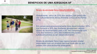 Globalmente, cerca de 23% dos adultos (18+ anos) não
são suficientemente ativos (homens 20% e as mulheres
27%)
Em países socioeconomicamente mais desenvolvidos, 26%
dos homens e 35% das mulheres apresentam valores
abaixo do recomendado para a AF, em comparação com
12% dos homens e 24% das mulheres em países
subdesenvolvidos ou em desenvolvimento
Níveis de atividade física mais baixos tendem a estar
associados com um produto nacional bruto alto ou em
países com uma economia emergente.
António J. Figueiredo
Faculdade de Ciências do Desporto e Educação Física
Universidade de Coimbra
BENEFICIOS DE UMA ADEQUADA AF
Níveis de atividade física INSUFICIENTES
 