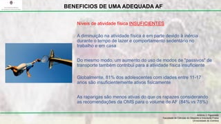 A diminuição na atividade física é em parte devido à inércia
durante o tempo de lazer e comportamento sedentário no
trabalho e em casa
Do mesmo modo, um aumento do uso de modos de "passivos" de
transporte também contribui para a atividade física insuficiente
Globalmente, 81% dos adolescentes com idades entre 11-17
anos são insuficientemente ativos fisicamente
As raparigas são menos ativas do que os rapazes considerando
as recomendações da OMS para o volume de AF (84% vs 78%)
António J. Figueiredo
Faculdade de Ciências do Desporto e Educação Física
Universidade de Coimbra
BENEFICIOS DE UMA ADEQUADA AF
Níveis de atividade física INSUFICIENTES
 