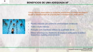 Vários fatores associados a questões ambientais (contextuais)podem
ajudar a desencorajar as populações a tornarem-se ,mais ativas:
• Receio induzido por potencial criminalidade (violência);
• Tráfico muito intense;
• Poluição com manifesto reflexo na qualidade do ar;
• Menor presença (ou distância) de espaços adequados à prática
desportiva (building environment)
António J. Figueiredo
Faculdade de Ciências do Desporto e Educação Física
Universidade de Coimbra
BENEFICIOS DE UMA ADEQUADA AF
 