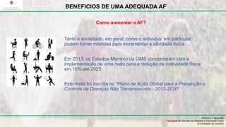 Tanto a sociedade, em geral, como o individuo, em particular,
podem tomar medidas para incrementar a atividade física
Em 2013, os Estados-Membro da OMS concordaram com a
implementação de uma meta para a redução da inatividade física
em 10% até 2025
Esta meta foi inscrita no "Plano de Ação Global para a Prevenção e
Controle de Doenças Não Transmissíveis - 2013-2020"
António J. Figueiredo
Faculdade de Ciências do Desporto e Educação Física
Universidade de Coimbra
BENEFICIOS DE UMA ADEQUADA AF
Como aumentar a AF?
 