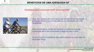 Que, em cooperação com sectores relevantes da sociedade, a
atividade física é promovida através de atividades da vida
quotidiana
Que caminhadas, andar de bicicleta e outras formas de
transporte ativo são acessíveis e seguros para todos
Que os locais de trabalhos são estimulantes na promoção da
atividade física
António J. Figueiredo
Faculdade de Ciências do Desporto e Educação Física
Universidade de Coimbra
BENEFICIOS DE UMA ADEQUADA AF
Estratégias para a promoção da AF devem garantir:
 