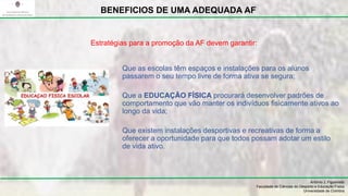 Que as escolas têm espaços e instalações para os alunos
passarem o seu tempo livre de forma ativa se segura;
Que a EDUCAÇÃO FÍSICA procurará desenvolver padrões de
comportamento que vão manter os indivíduos fisicamente ativos ao
longo da vida;
Que existem instalações desportivas e recreativas de forma a
oferecer a oportunidade para que todos possam adotar um estilo
de vida ativo.
António J. Figueiredo
Faculdade de Ciências do Desporto e Educação Física
Universidade de Coimbra
BENEFICIOS DE UMA ADEQUADA AF
Estratégias para a promoção da AF devem garantir:
 