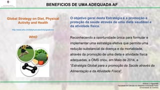 O objetivo geral desta Estratégia é a promoção e
proteção da saúde através de uma dieta saudável e
da atividade física.
Reconhecendo a oportunidade única para formular e
implementar uma estratégia efetiva que permita uma
redução substancial da doença e da mortalidade,
através da promoção de uma dieta e atividade física
adequadas, a OMS criou, em Maio de 2014, a
“Estratégia Global para a promoção da Saúde através da
Alimentação e da Atividade Física”.
António J. Figueiredo
Faculdade de Ciências do Desporto e Educação Física
Universidade de Coimbra
BENEFICIOS DE UMA ADEQUADA AF
Global Strategy on Diet, Physical
Activity and Health
http://www.who.int/dietphysicalactivity/goals/en/
WHO
 