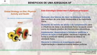António J. Figueiredo
Faculdade de Ciências do Desporto e Educação Física
Universidade de Coimbra
BENEFICIOS DE UMA ADEQUADA AF
Global Strategy on Diet, Physical
Activity and Health
http://www.who.int/dietphysicalactivity/goals/en/
WHO
Esta Estratégia Global tem 4 objetivos principais:
Redução dos fatores de risco de doenças crónicas
que resultam de uma dieta inadequada e da inatividade
física.
Aumento do estado de alerta e da compreensão para
a influência da dieta e da atividade física na saúde assim
como do impacto positivo de intervenções preventivas.
Implementar, desenvolver e fortalecer politicas e
planos de ação a nível global, nacional e regional, de
forma a promover hábitos positivos na dieta e na
atividade física.
Recorrer à ciência e à investigação para a
implementação e desenvolvimento destas politicas.
 