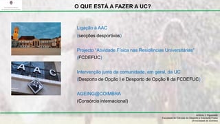 António J. Figueiredo
Faculdade de Ciências do Desporto e Educação Física
Universidade de Coimbra
O QUE ESTÁ A FAZER A UC?
Ligação à AAC
(secções desportivas)
Projecto “Atividade Física nas Residências Universitárias”
(FCDEFUC)
Intervenção junto da comunidade, em geral, da UC
(Desporto de Opção I e Desporto de Opção II da FCDEFUC)
AGEING@COIMBRA
(Consórcio internacional)
 