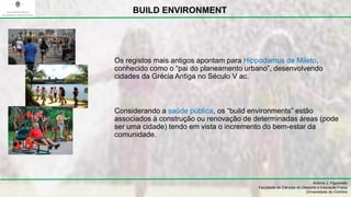 António J. Figueiredo
Faculdade de Ciências do Desporto e Educação Física
Universidade de Coimbra
BUILD ENVIRONMENT
Os registos mais antigos apontam para Hippodamus de Mileto,
conhecido como o “pai do planeamento urbano”, desenvolvendo
cidades da Grécia Antiga no Século V ac.
Considerando a saúde pública, os “build environments” estão
associados à construção ou renovação de determinadas áreas (pode
ser uma cidade) tendo em vista o incremento do bem-estar da
comunidade.
 