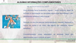 Uma atividade física moderada e regular – como caminhar, andar de
bicicleta ou participação em atividades desportivas espontâneas – tem
significantes benefícios para a saúde.
Redução do risco de doenças cardiovasculares, diabetes, depressão e
cancro da mama e do colón, são alguns dos exemplos desses
benefícios.
Cumulativamente, níveis adequados de atividade física são
determinantes para o controlo do peso.
António J. Figueiredo
Faculdade de Ciências do Desporto e Educação Física
Universidade de Coimbra
ALGUMAS INFORMAÇÕES COMPLEMENTARES
OMS - http://www.who.int/topics/physical_activity/en/
 