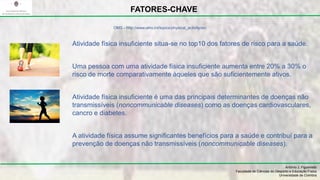 Atividade física insuficiente situa-se no top10 dos fatores de risco para a saúde.
Uma pessoa com uma atividade física insuficiente aumenta entre 20% a 30% o
risco de morte comparativamente àqueles que são suficientemente ativos.
Atividade física insuficiente é uma das principais determinantes de doenças não
transmissíveis (noncommunicable diseases) como as doenças cardiovasculares,
cancro e diabetes.
A atividade física assume significantes benefícios para a saúde e contribuí para a
prevenção de doenças não transmissíveis (noncommunicable diseases).
António J. Figueiredo
Faculdade de Ciências do Desporto e Educação Física
Universidade de Coimbra
FATORES-CHAVE
OMS - http://www.who.int/topics/physical_activity/en/
 
