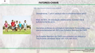 Globalmente, 1 em 4 adultos não é suficientemente ativo.
Mais de 80% da população adolescente mundial não é
suficientemente ativa.
Decisões politicas no combate à inatividade física estão a ser
operacionalizadas em 56% dos Estados Membro da OMS.
Os Estados Membro da OMS concordaram em reduzir a
“insuficiente atividade física” em 10% até 2025.
António J. Figueiredo
Faculdade de Ciências do Desporto e Educação Física
Universidade de Coimbra
FATORES-CHAVE
OMS - http://www.who.int/topics/physical_activity/en/
 