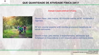 Devem fazer, pelo menos, 60 minutos diários de AF moderada a
vigorosa,
AF em volume superior a 60 min/dia promoverá benefícios de
saúde adicionais
Devem incluir, pelo menos 3 vezes/semana, atividades que
fortaleçam a musculatura e com impacto para a estrutura óssea.
António J. Figueiredo
Faculdade de Ciências do Desporto e Educação Física
Universidade de Coimbra
QUE QUANTIDADE DE ATIVIDADE FÍSICA (AF)?
Crianças e jovens entre os 5-17 anos
 