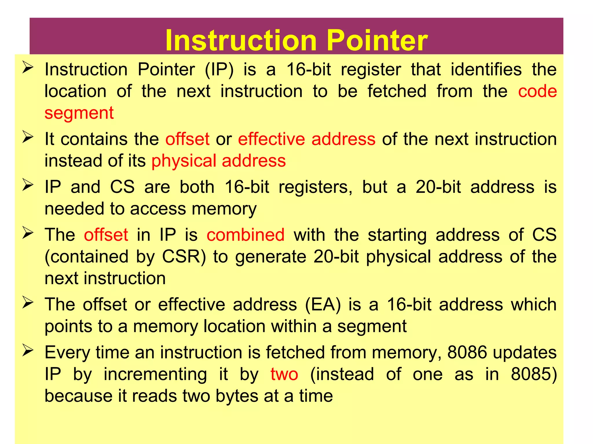 Instruction Pointer
 Instruction Pointer (IP) is a 16-bit register that identifies the
location of the next instruction to be fetched from the code
segment
 It contains the offset or effective address of the next instruction
instead of its physical address
 IP and CS are both 16-bit registers, but a 20-bit address is
needed to access memory
 The offset in IP is combined with the starting address of CS
(contained by CSR) to generate 20-bit physical address of the
next instruction
 The offset or effective address (EA) is a 16-bit address which
points to a memory location within a segment
 Every time an instruction is fetched from memory, 8086 updates
IP by incrementing it by two (instead of one as in 8085)
because it reads two bytes at a time
 