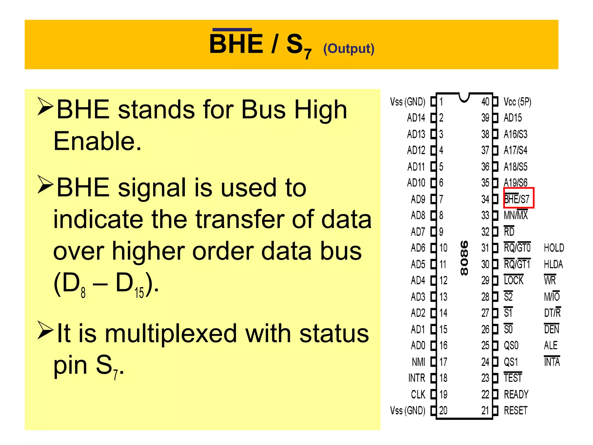BHE / S7 (Output)
BHE stands for Bus High
Enable.
BHE signal is used to
indicate the transfer of data
over higher order data bus
(D8 – D15).
It is multiplexed with status
pin S7.
 